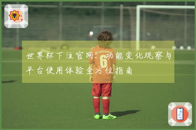 世界杯下注官网：功能变化观察与平台使用体验全方位指南