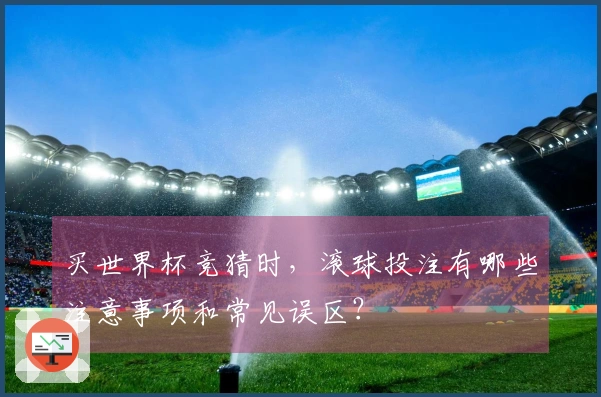 买世界杯竞猜时，滚球投注有哪些注意事项和常见误区？