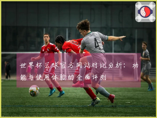 世界杯买球官方网站对比分析：功能与使用体验的全面评测
