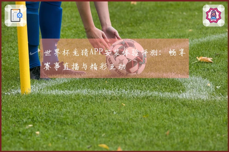 世界杯竞猜APP安装体验评测：畅享赛事直播与精彩互动